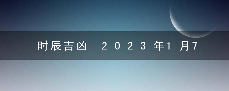 时辰吉凶 2023年1月7日是黄道吉日吗 几点吉利